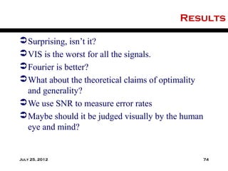 Results

 Surprising, isn’t it?
 VIS is the worst for all the signals.
 Fourier is better?
 What about the theoretical claims of optimality
  and generality?
 We use SNR to measure error rates
 Maybe should it be judged visually by the human
  eye and mind?


July 25, 2012                                       74
 