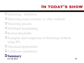 In today’s show
 Denoising – definition
 Denoising using wavelets vs. other methods
 Denoising process
 Soft/Hard thresholding
 Known thresholds
 Examples and comparison of denoising methods
  using WL
 Advanced applications
 2 different simulations
 Summary
 July 25, 2012                                   79
 