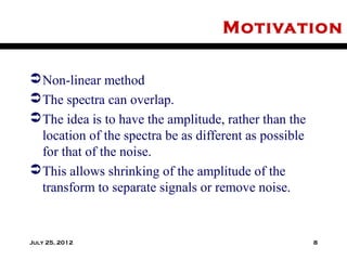 Motivation

 Non-linear method
 The spectra can overlap.
 The idea is to have the amplitude, rather than the
  location of the spectra be as different as possible
  for that of the noise.
 This allows shrinking of the amplitude of the
  transform to separate signals or remove noise.


July 25, 2012                                           8
 