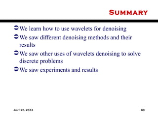 Summary

 We learn how to use wavelets for denoising
 We saw different denoising methods and their
  results
 We saw other uses of wavelets denoising to solve
  discrete problems
 We saw experiments and results




July 25, 2012                                        80
 