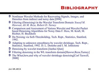 Bibliogr aphy
 Nonlinear Wavelet Methods for Recovering Signals, Images, and
  Densities from indirect and noisy data [D94]
 Filtering (Denoising) in the Wavelet Transform Domain Yousef M.
  Hawwar, Ali M. Reza, Robert D. Turney
 Comparison and Assessment of Various Wavelet and Wavelet Packet
  based Denoising Algorithms for Noisy Data F. Hess, M. Kraft, M.
  Richter, H. Bockhorn
 De-Noising via Soft-Thresholding, Tech. Rept., Statistics, Stanford,
  1992.
 Adapting to unknown smoothness by wavelet shrinkage, Tech. Rept.,
  Statistics, Stanford, 1992. D. L. Donoho and I. M. Johnstone
 Denoising by wavelet transform [Junhui Qian]
 Filtering denoising in the WL transform domain[Hawwr,Reza,Turney]
 The What,how,and why of wavelet shrinkage denoising[Carl Taswell,
  2000]


July 25, 2012                                                       82
 