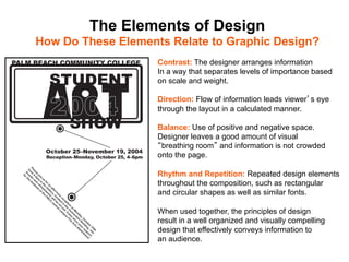 The Elements of Design
How Do These Elements Relate to Graphic Design?	

                     Contrast: The designer arranges information
                     In a way that separates levels of importance based
                     on scale and weight.

                     Direction: Flow of information leads viewer s eye
                     through the layout in a calculated manner.

                     Balance: Use of positive and negative space.
                     Designer leaves a good amount of visual
                      breathing room and information is not crowded
                     onto the page.

                     Rhythm and Repetition: Repeated design elements
                     throughout the composition, such as rectangular
                     and circular shapes as well as similar fonts.

                     When used together, the principles of design
                     result in a well organized and visually compelling
                     design that effectively conveys information to
                     an audience.	

 