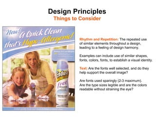 Design Principles
 Things to Consider	



            Rhythm and Repetition: The repeated use
            of similar elements throughout a design,
            leading to a feeling of design harmony.

            Examples can include use of similar shapes,
            fonts, colors, fonts, to establish a visual identity.

            Text: Are the fonts well selected, and do they
            help support the overall image?

            Are fonts used sparingly (2-3 maximum).
            Are the type sizes legible and are the colors
            readable without straining the eye?
 