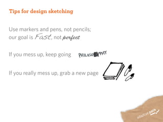Tips for design sketching


Use markers and pens, not pencils;
our goal is Fast, not perfect


If you mess up, keep going


If you really mess up, grab a new page
 
