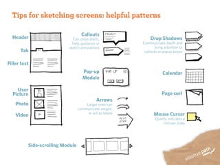 Tips for sketching screens: helpful patterns

                                    Callouts
  Header                     Can show alerts,                  Drop Shadows
                             help, guidance or            Communicate depth and
                           sketch annotations                     bring attention to
      Tab                                                  callouts or popup boxes


Filler text
                                    Pop-up                            Calendar
                                    Module

    User
  Picture                                                             Page curl
                                             Arrows
    Photo                             Larger ones can
                                  communicate weight,
                                       or act as labels          Mouse Cursor
    Video
                                                                 Quietly indicates a
                                                                      rollover state




          Side-scrolling Module
 