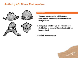 ACTIVITY ONE:
 Activity #6: Black Hat session

                         INSTRUCTIONS


                         1. Working quickly, add a stickie to the
                            sketchboard for every question or concern
                            that you have

                         2. As a group, talk through the stickies, and
                            decide how to improve the design to address
                            issues raised

                         3. Resketch as necessary
 