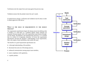 4
Verification tests the output from each step against the previous step.
Validation ensures that the product meets the user’s needs.
In medical device design, verification and validation must be done in order
to obtain approval of the device.
WHAT IS THE ROLE OF REQUIREMENTS IN THE DESIGN
PROCESS?
The requirements specification begins the design process by defining what
is needed. It is used later as a yardstick against which solutions are
measured. Because people refer to the requirements specification through-
out the design, development, and manufacturing processes, it is essential
that it is correct. It is important, therefore, to review the requirements
specification and that the designer’s understanding of the requirements,
that is the output of task clarification, does satisfy the need.
The benefits of a good requirements specification are:
 a thorough understanding of the problem,
 decreased time and cost of the design process,
 enhanced communication among project team members,
 easier compliance with regulations,
 a quality product.
Task
clarification
Concept
generation
Embodiment
design
Detailed
design
Verification
Verification
Verification
Product
Needs
Review
Validation
Task
clarification
Concept
generation
Embodiment
design
Detailed
design
Verification
Verification
Verification
Product
Needs
Review
Validation
 