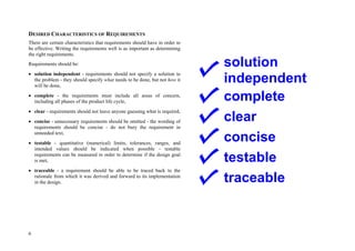 6
DESIRED CHARACTERISTICS OF REQUIREMENTS
There are certain characteristics that requirements should have in order to
be effective. Writing the requirements well is as important as determining
the right requirements.
Requirements should be:
 solution independent - requirements should not specify a solution to
the problem - they should specify what needs to be done, but not how it
will be done,
 complete - the requirements must include all areas of concern,
including all phases of the product life cycle,
 clear - requirements should not leave anyone guessing what is required,
 concise - unnecessary requirements should be omitted - the wording of
requirements should be concise - do not bury the requirement in
unneeded text,
 testable - quantitative (numerical) limits, tolerances, ranges, and
intended values should be indicated when possible - testable
requirements can be measured in order to determine if the design goal
is met,
 traceable - a requirement should be able to be traced back to the
rationale from which it was derived and forward to its implementation
in the design.
solution
independent
complete
clear
concise
testable
traceable
 