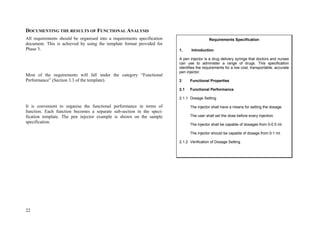 22
DOCUMENTING THE RESULTS OF FUNCTIONAL ANALYSIS
All requirements should be organised into a requirements specification
document. This is achieved by using the template format provided for
Phase 3.
Most of the requirements will fall under the category “Functional
Performance” (Section 3.3 of the template).
It is convenient to organise the functional performance in terms of
function. Each function becomes a separate sub-section in the speci-
fication template. The pen injector example is shown on the sample
specification.
Requirements Specification
1. Introduction
A pen injector is a drug delivery syringe that doctors and nurses
can use to administer a range of drugs. This specification
identifies the requirements for a low cost, transportable, accurate
pen injector.
2 Functional Properties
2.1 Functional Performance
2.1.1 Dosage Setting
The injector shall have a means for setting the dosage.
The user shall set the dose before every injection.
The injector shall be capable of dosages from 0-0.5 ml.
The injector should be capable of dosage from 0-1 ml.
2.1.2 Verification of Dosage Setting
 