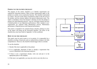 24
FORMAT OF THE MATRIX CHECKLIST
The purpose of the matrix checklist is to identify requirements not
captured by functional analysis. Most of these requirements apply to the
product as a whole, not to a particular function. The checklist is presented
as a matrix. The rows of the matrix correspond to stages in the life cycle of
the product and the columns address the general requirement areas. The
matrix is intended to focus the designer’s attention on how the product is
going to be used (Operation process - top row, left-hand column) and how
it should perform in use (Operation performance). Other ‘product in use’
requirements are captured under Maintenance process, Maintenance
performance, Disposal process and Disposal performance.
This matrix is intended to be computer-based, whereby clicking on a box
in the matrix will bring up the associated checklist. The items of the
checklist have also been listed in Appendix 1 of this workbook.
HOW TO USE THE CHECKLIST
This matrix may be used in parts or in its entirety. It is impossible for a
checklist covering a broad area such as medical device design to be fully
comprehensive. However, this checklist should trigger ideas to consider.
To use the checklist:
1. Decide if the item is applicable to the product.
2. If it is applicable, determine if there is already a requirement that
covers it (identified in the functional analysis).
3. If there is not a requirement already, write one and put it in the
appropriate place in the template.
4. If the item is not applicable, you may also wish to note why this is so.
Yes
No
Note why?
Write
new
requirement
Item applicable?
Select new item
from matrix
Already covered
by functional
analysis
Yes
No
Note why?
Write
new
requirement
Item applicable?
Select new item
from matrix
Already covered
by functional
analysis
 