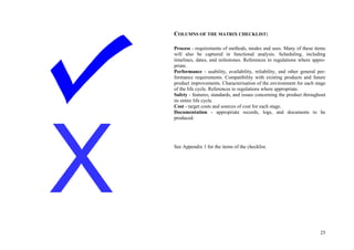 25
COLUMNS OF THE MATRIX CHECKLIST:
Process - requirements of methods, modes and uses. Many of these items
will also be captured in functional analysis. Scheduling, including
timelines, dates, and milestones. References to regulations where appro-
priate.
Performance - usability, availability, reliability, and other general per-
formance requirements. Compatibility with existing products and future
product improvements. Characterisation of the environment for each stage
of the life cycle. References to regulations where appropriate.
Safety - features, standards, and issues concerning the product throughout
its entire life cycle.
Cost - target costs and sources of cost for each stage.
Documentation - appropriate records, logs, and documents to be
produced.
See Appendix 1 for the items of the checklist.
 