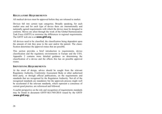 28
REGULATORY REQUIREMENTS
All medical devices must be approved before they are released to market.
Devices fall into certain type categories. Broadly speaking, for each
market area and for each type of device there are internationally and
nationally agreed requirements with which the device must be designed to
conform. Moves are afoot through the work of the Global Harmonization
Task Force (GHTF) to minimise the differences in regional requirements.
The GHTF web site is at www.ghtf.org
All devices need to be classified, the classification being dependent upon
the amount of risk they pose to the user and/or the patient. The classi-
fication determines the approval routes that are possible.
This section provides a brief introduction to requirements, device
classification and the regulatory environments in Europe and the USA.
Appendix 2 contains more detailed guidance on determining the
classification of a device and the effects this has on possible approval
routes.
IDENTIFYING REQUIREMENTS
At the onset of design, advice should be sought from the relevant
Regulatory Authority, Conformity Assessment Body or other authorised
third party, or through official publications, on the requirements and
standards that are recognised by the Regulation Authority. Not all of the
recognised standards are mandatory but the approvals process might well
be accelerated if the relevant standards, which represent a consensus of
current good practice, are referenced and followed.
A useful perspective on the role and recognition of requirements standards
may be found in document GHTF-SG1-N012R10 issued by the GHTF
(www.ghtf.org).
 