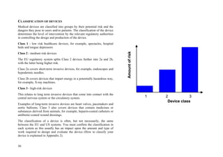 30
CLASSIFICATION OF DEVICES
Medical devices are classified into groups by their potential risk and the
dangers they pose to users and/or patients. The classification of the device
determines the level of intervention by the relevant regulatory authorities
in controlling the design and production of the device.
Class 1 - low risk healthcare devices, for example, spectacles, hospital
beds and tongue depressors
Class 2 - medium risk devices
The EU regulatory system splits Class 2 devices further into 2a and 2b,
with the latter being higher risk.
Class 2a covers short-term invasive devices, for example, endoscopes and
hypodermic needles.
Class 2b covers devices that impart energy in a potentially hazardous way,
for example, X-ray machines.
Class 3 - high-risk devices
This relates to long term invasive devices that come into contact with the
central nervous system or the circulatory system.
Examples of long-term invasive devices are heart valves, pacemakers and
aortic balloons. Class 3 also covers devices that contain medicines or
substances derived from animals, for example, heparin-coated catheters or
antibiotic-coated wound dressings.
The classification of a device is often, but not necessarily, the same
between the EU and US systems. You must confirm the classification in
each system as this usually has an impact upon the amount and type of
work required to design and evaluate the device (How to classify your
device is explained in Appendix 2).
Amountofrisk
Device class
1 2 3
Amountofrisk
Device class
1 2 3
 