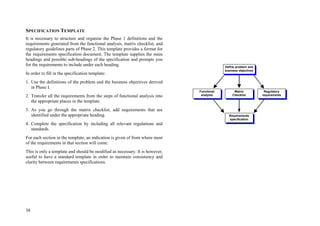 38
SPECIFICATION TEMPLATE
It is necessary to structure and organise the Phase 1 definitions and the
requirements generated from the functional analysis, matrix checklist, and
regulatory guidelines parts of Phase 2. This template provides a format for
the requirements specification document. The template supplies the main
headings and possible sub-headings of the specification and prompts you
for the requirements to include under each heading.
In order to fill in the specification template:
1. Use the definitions of the problem and the business objectives derived
in Phase I.
2. Transfer all the requirements from the steps of functional analysis into
the appropriate places in the template.
3. As you go through the matrix checklist, add requirements that are
identified under the appropriate heading.
4. Complete the specification by including all relevant regulations and
standards.
For each section in the template, an indication is given of from where most
of the requirements in that section will come.
This is only a template and should be modified as necessary. It is however,
useful to have a standard template in order to maintain consistency and
clarity between requirements specifications.
Regulatory
requirements
Requirements
specification
Matrix
Checklist
Functional
analysis
Define problem and
business objectives
 