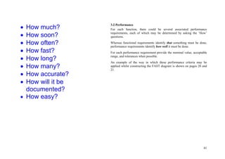 41
3.2 Performance
For each function, there could be several associated performance
requirements, each of which may be determined by asking the ‘How’
questions.
Whereas functional requirements identify that something must be done,
performance requirements identify how well it must be done.
For each performance requirement provide the nominal value, acceptable
range, and tolerances when possible.
An example of the way in which these performance criteria may be
applied whilst constructing the FAST diagram is shown on pages 20 and
21.
 How much?
 How soon?
 How often?
 How fast?
 How long?
 How many?
 How accurate?
 How will it be
documented?
 How easy?
 