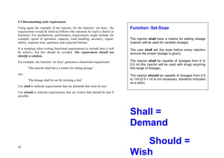 42
3.3 Documenting each requirement
Using again the example of the injector, for the function ‘set dose’, the
requirements would be listed as follows (the rationale for each is shown in
brackets). For mechanisms, performance requirements might include, for
example: speed of operation, capacity, load handling, accuracy, repeat-
ability, response time, quietness and expected lifetime.
It is tempting when writing functional requirements to include how it will
be achieve, but this should be avoided. The requirement should not
identify a solution.
For example, the function ‘set dose’ generates a functional requirement:
‘The injector shall have a means for setting dosage.’
not,
‘The dosage shall be set by twisting a dial.’
Use shall to indicate requirements that are demands that must be met.
Use should to indicate requirements that are wishes that should be met if
possible.
Shall =
Demand
Should =
Wish
Function: Set Dose
The injector shall have a means for setting dosage
(injector will be used for variable dosage).
The user shall set the dose before every injection
(ensure the proper dosage is given).
The injector shall be capable of dosages from 0 to
0.5 ml (the injector will be used with drugs requiring
this range of dosage).
The injector should be capable of dosages from 0.5
to 1ml (0.5-1 ml is not necessary, therefore indicated
as a wish).
 