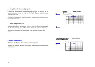 44
3.6 Completing the functional properties
Continue to build up the requirements specification for the rest of the
functions starting at the top right of the FAST diagram and continuing
down the right side.
Use the Matrix Checklist as a further check to ensure that all requirements
have been considered.
3.7 Modes of Operation/Use
Indicate all modes of operation or ways of using the device, for example,
on, off, run, stand-by, save, failure modes, future use, non-use (storage).
Indicate how the modes are related, and what functions occur in each
mode.
4. Physical Properties
Determine the physical characteristics that are required.
Include, for example, weight, size, colour, biocompatibility requirements
and material.
 
