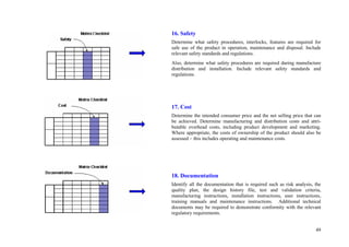 49
16. Safety
Determine what safety procedures, interlocks, features are required for
safe use of the product in operation, maintenance and disposal. Include
relevant safety standards and regulations.
Also, determine what safety procedures are required during manufacture
distribution and installation. Include relevant safety standards and
regulations.
17. Cost
Determine the intended consumer price and the net selling price that can
be achieved. Determine manufacturing and distribution costs and attri-
butable overhead costs, including product development and marketing.
Where appropriate, the costs of ownership of the product should also be
assessed – this includes operating and maintenance costs.
18. Documentation
Identify all the documentation that is required such as risk analysis, the
quality plan, the design history file, test and validation criteria,
manufacturing instructions, installation instructions, user instructions,
training manuals and maintenance instructions. Additional technical
documents may be required to demonstrate conformity with the relevant
regulatory requirements.
 
