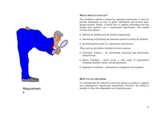 vii
WHAT DOES IT CONTAIN?
This workbook explains a method for capturing requirements. It does not
provide information on how to gather information and perform back-
ground research. Rather, it details how to organise information that has
already been gathered into a requirements specification. The method
involves three phases:
 defining the problem and the business requirements,
 determining and detailing the functions required to satisfy the problem,
 documenting the results in a requirements specification.
Three tools are provided to facilitate the above process:
 Functional Analysis - for determining functional and performance
characteristics,
 Matrix Checklist – which covers a wide range of requirements
including reliability, safety, and documentation,
 Regulatory Guidelines – information on regulations and standards.
HOW TO USE THIS BOOK
It is intended that the method be used in its entirety to produce a complete
and comprehensive requirements specification. However, the method is
modular to allow the independent use of particular parts.Requirement
s
 