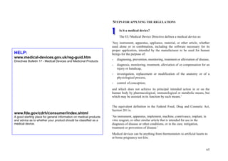 65
STEPS FOR APPLYING THE REGULATIONS
Is it a medical device?
The EU Medical Device Directive defines a medical device as:
'Any instrument, apparatus, appliance, material, or other article, whether
used alone or in combination, including the software necessary for its
proper application, intended by the manufacturer to be used for human
beings for the purpose of:
- diagnosing, prevention, monitoring, treatment or alleviation of disease,
- diagnosis, monitoring, treatment, alleviation of or compensation for an
injury or handicap,
- investigation, replacement or modification of the anatomy or of a
physiological process,
- control of conception;
and which does not achieve its principal intended action in or on the
human body by pharmacological, immunological or metabolic means, but
which may be assisted in its function by such means.'
The equivalent definition in the Federal Food, Drug and Cosmetic Act,
Section 201 is:
'An instrument, apparatus, implement, machine, contrivance, implant, in
vitro reagent, or other similar article that is intended for use in the
diagnosis of disease or other conditions, or in the cure, mitigation,
treatment or prevention of disease.'
Medical devices can be anything from thermometers to artificial hearts to
at-home pregnancy test kits.
HELP:
www.medical-devices.gov.uk/reg-guid.htm
Directives Bulletin 17 - Medical Devices and Medicinal Products
www.fda.gov/cdrh/consumer/index.shtml
A good starting place for general information on medical products
and advice as to whether your product should be classified as a
medical device.
 