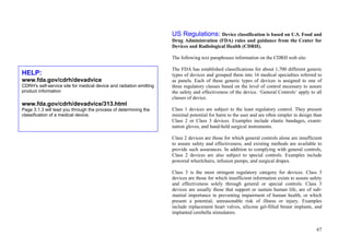 67
US Regulations: Device classification is based on U.S. Food and
Drug Administration (FDA) rules and guidance from the Center for
Devices and Radiological Health (CDRH).
The following text paraphrases information on the CDRH web site:
The FDA has established classifications for about 1,700 different generic
types of devices and grouped them into 16 medical specialties referred to
as panels. Each of these generic types of devices is assigned to one of
three regulatory classes based on the level of control necessary to assure
the safety and effectiveness of the device. ‘General Controls’ apply to all
classes of device.
Class 1 devices are subject to the least regulatory control. They present
minimal potential for harm to the user and are often simpler in design than
Class 2 or Class 3 devices. Examples include elastic bandages, exami-
nation gloves, and hand-held surgical instruments.
Class 2 devices are those for which general controls alone are insufficient
to assure safety and effectiveness, and existing methods are available to
provide such assurances. In addition to complying with general controls,
Class 2 devices are also subject to special controls. Examples include
powered wheelchairs, infusion pumps, and surgical drapes.
Class 3 is the most stringent regulatory category for devices. Class 3
devices are those for which insufficient information exists to assure safety
and effectiveness solely through general or special controls. Class 3
devices are usually those that support or sustain human life, are of sub-
stantial importance in preventing impairment of human health, or which
present a potential, unreasonable risk of illness or injury. Examples
include replacement heart valves, silicone gel-filled breast implants, and
implanted cerebella stimulators.
HELP:
www.fda.gov/cdrh/devadvice
CDRH's self-service site for medical device and radiation emitting
product information
www.fda.gov/cdrh/devadvice/313.html
Page 3.1.3 will lead you through the process of determining the
classification of a medical device.
 