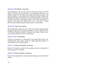 70
Annex II: Full Quality Assurance
The manufacturer may use this route for any class of device. For Full
Quality Assurance, the manufacturer must demonstrate that there is a
quality procedure for each stage of the design and production process. Full
quality assurance is not performed for a particular product. Instead, the
notified body inspects the quality system of the manufacturer and assumes
all devices under the same quality system will be safe and perform as
intended. This allows the manufacturer to put a CE mark on related
devices without additional quality assessment by a notified body.
Annex III: Type Examination
The notified body certifies the device meets the essential requirements by
testing prototypes and reviewing documentation. This is coupled with EC
Verification, Production Quality Assurance and Product Quality Assu-
rance, as prescribed for the device classification.
Annex IV: EC Verification
Involves every product or a sample from every batch being tested by the
Notified Body. Only chosen usually for single high-value products or
large batches of low-volume products.
Annex V: Production Quality Assurance
Review of the quality system for the production process. Assessment of
the design process is excluded.
Annex VI: Product Quality Assurance
Review of the manufacturer’s inspection and testing processes for the final
product.
 