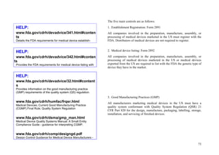 73
The five main controls are as follows:
1. Establishment Registration: Form 2891
All companies involved in the preparation, manufacture, assembly, or
processing of medical devices marketed in the US must register with the
FDA. Distributors of medical devices are not required to register.
2. Medical device listing: Form 2892
All companies involved in the preparation, manufacture, assembly, or
processing of medical devices marketed in the US or medical devices
exported from the US are required to list with the FDA the generic type of
device they have in the market.
3. Good Manufacturing Practices (GMP)
All manufacturers marketing medical devices in the US must have a
quality system conformant with Quality System Regulation (QSR) 21
CFR Part 820 for the design, manufacture, packaging, labelling, storage,
installation, and servicing of finished devices.
HELP:
www.fda.gov/cdrh/devadvice/32.html#content
s
Provides information on the good manufacturing practice
(GMP) requirements of the quality system (QS) regulation.
www.fda.gov/cdrh/humfac/frqsr.html
Medical Devices; Current Good Manufacturing Practice
(CGMP) Final Rule; Quality System Regulation
www.fda.gov/cdrh/dsma/gmp_man.html
Medical Device Quality Systems Manual: A Small Entity
Compliance Guide - guidance for interpreting CGMP.
www.fda.gov/cdrh/comp/designgd.pdf
Design Control Guidance for Medical Device Manufacturers -
HELP:
www.fda.gov/cdrh/devadvice/342.html#conten
ts
Provides the FDA requirements for medical device listing with
HELP:
www.fda.gov/cdrh/devadvice/341.html#conten
ts
Details the FDA requirements for medical device establish-
 