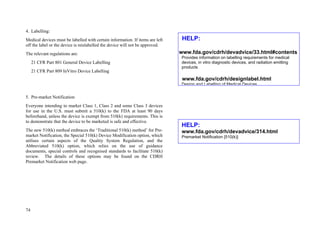 74
4. Labelling:
Medical devices must be labelled with certain information. If items are left
off the label or the device is mislabelled the device will not be approved.
The relevant regulations are:
21 CFR Part 801 General Device Labelling
21 CFR Part 809 InVitro Device Labelling
5. Pre-market Notification
Everyone intending to market Class 1, Class 2 and some Class 3 devices
for use in the U.S. must submit a 510(k) to the FDA at least 90 days
beforehand, unless the device is exempt from 510(k) requirements. This is
to demonstrate that the device to be marketed is safe and effective.
The new 510(k) method embraces the ‘Traditional 510(k) method’ for Pre-
market Notification, the Special 510(k) Device Modification option, which
utilises certain aspects of the Quality System Regulation, and the
Abbreviated 510(k) option, which relies on the use of guidance
documents, special controls and recognised standards to facilitate 510(k)
review. The details of these options may be found on the CDRH
Premarket Notification web page.
HELP:
www.fda.gov/cdrh/devadvice/314.html
Premarket Notification [510(k)]
HELP:
www.fda.gov/cdrh/devadvice/33.html#contents
Provides information on labelling requirements for medical
devices, in vitro diagnostic devices, and radiation emitting
products
www.fda.gov/cdrh/designlabel.html
Design and Labelling of Medical Devices
 