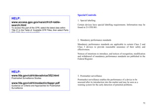 75
Special Controls:
1. Special labelling
Certain devices have special labelling requirements. Information may be
found in 21 CFR 801.
2. Mandatory performance standards
Mandatory performance standards are applicable to certain Class 2 and
Class 3 devices to provide reasonable assurance of their safety and
effectiveness.
Notices of intentions to introduce, and notices of recognition, modification
and withdrawal of mandatory performance standards are published in the
Federal Register.
3. Postmarket surveillance
Postmarket surveillance enables the performance of a device to be
assessed after its introduction into the market and may be seen as a
warning system for the early detection of potential problems.
HELP:
www.access.gpo.gov/nara/cfr/cfr-table-
search.html
To access this part of the CFR, select the latest data within
Title 21 in the Table of Available CFR Titles, then select Parts
800 1299 then select part 801
HELP:
www.fda.gov/cdrh/devadvice/352.html
Postmarket Surveillance Studies
www.fda.gov/cdrh/modact/critappr.pdf
Guidance on Criteria and Approaches for Postmarket
Surveillance
 