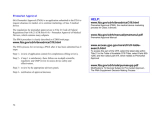 76
Premarket Approval:
06A Premarket Approval (PMA) is an application submitted to the FDA to
request clearance to market, or to continue marketing, a Class 3 medical
device.
The regulations for premarket approval are in Title 21 Code of Federal
Regulations Part 814 (21 CFR Part 814) – Premarket Approval of Medical
Devices, which contains many subparts.
The PMA procedure is clearly described on CDRH web page:
www.fda.gov/cdrh/devadvice/316.html
The FDA process for reviewing a PMA after it has been submitted has 4
steps:
Step 1 - review of application content for completeness (filing review),
Step 2 - if step 1 is satisfactory, there follows an in-depth scientific,
regulatory and GMP review to assess device safety and
effectiveness,
Step 3 - review by the appropriate advisory panel,
Step 4 - notification of approval decision.
HELP:
www.fda.gov/cdrh/devadvice/316.html
Premarket Approval (PMA), the medical device marketing
process for Class 3 devices
www.fda.gov/cdrh/manual/pmamanul.pdf
Premarket Approval Manual
www.access.gpo.gov/nara/cfr/cfr-table-
search.html
To access this part of the CFR, select the latest data within
Title 21 in the Table of Available CFR Titles, select Parts 800-
1299, and then select part 814, which relates to Premarket
Approval
www.fda.gov/cdrh/ode/pumasupp.pdf
Modifications To Devices Subject to Pre-market Approval -
The PMA Supplement Decision Making Process
 