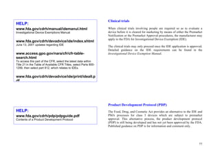 77
Clinical trials
When clinical trials involving people are required so as to evaluate a
device before it is cleared for marketing by means of either the Premarket
Notification or the Premarket Approval procedures, the manufacturer may
apply to the FDA for Investigational Device Exemption (IDE).
The clinical trials may only proceed once the IDE application is approved.
Detailed guidance on the IDE requirements can be found in the
Investigational Device Exemption Manual.
Product Development Protocol (PDP)
The Food, Drug, and Cosmetic Act provides an alternative to the IDE and
PMA processes for class 3 devices which are subject to premarket
approval. This alternative process, the product development protocol
(PDP) is still being developed and has not yet been approved by the FDA.
Published guidance on PDP is for information and comment only.
HELP:
www.fda.gov/cdrh/manual/idemanul.html
Investigational Device Exemptions Manual
www.fda.gov/cdrh/devadvice/ide/index.shtml
June 13, 2001 updates regarding IDE
www.access.gpo.gov/nara/cfr/cfr-table-
search.html
To access this part of the CFR, select the latest data within
Title 21 in the Table of Available CFR Titles, select Parts 800-
1299, then select part 812, which relates to IDEs.
www.fda.gov/cdrh/devadvice/ide/print/ideall.p
df
HELP:
www.fda.gov/cdrh/pdp/pdpguide.pdf
Contents of a Product Development Protocol
 
