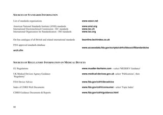 80
SOURCES OF STANDARDS INFORMATION
List of standards organisations www.wssn.net
American National Standards Institute (ANSI) standards www.ansi.org
International Electrotechnical Commission - IEC standards www.iec.ch
International Organization for Standardization - ISO standards www.iso.org
On-line catalogue of all British and related international standards bsonline.techindex.co.uk
FDA approved standards database
www.accessdata.fda.gov/scripts/cdrh/cfdocs/cfStandards/se
arch.cfm
SOURCES OF REGULATORY INFORMATION ON MEDICAL DEVICES
EU Regulations www.mueller-lierheim.com - select 'MEDDEV Guidance'
UK Medical Devices Agency Guidance www.medical-devices.gov.uk -select ‘Publications’, then
‘Regulatory’
FDA Device Advice www.fda.gov/cdrh/devadvice
Index of CDRH Web Documents www.fda.gov/cdrh/consumer - select 'Topic Index'
CDRH Guidance Documents & Reports www.fda.gov/cdrh/guidance.html
 