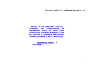 1
OVERVIEW OF DESIGN AND REQUIREMENTS CAPTURE
“ Design is the prolonged checking,
pondering, and compromising on
requirements which are often quite
contradictory until there appears - as the
end product of numerous associations
of ideas, a network of ideas - the design.
”
Engineering Design, I. R.
Matousek
 