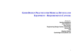 i
GOOD DESIGN PRACTICE FOR MEDICAL DEVICES AND
EQUIPMENT – REQUIREMENTS CAPTURE
Written by:
Sandra Shefelbine
John Clarkson
Roy Farmer
Engineering Design Centre, Cambridge
University
and
Stephen Eason
Cambridge Consultants Ltd
 