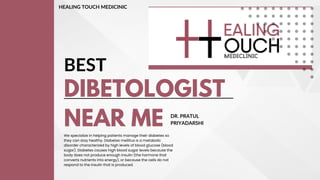 DIBETOLOGIST
NEAR ME
BEST
We specialize in helping patients manage their diabetes so
they can stay healthy. Diabetes mellitus is a metabolic
disorder characterized by high levels of blood glucose (blood
sugar). Diabetes causes high blood sugar levels because the
body does not produce enough insulin (the hormone that
converts nutrients into energy), or because the cells do not
respond to the insulin that is produced.
DR. PRATUL
PRIYADARSHI
HEALING TOUCH MEDICINIC
 
