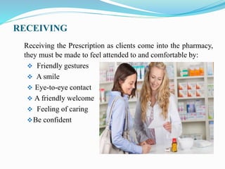 RECEIVING
Receiving the Prescription as clients come into the pharmacy,
they must be made to feel attended to and comfortable by:
 Friendly gestures
 A smile
 Eye-to-eye contact
 A friendly welcome
 Feeling of caring
Be confident
 