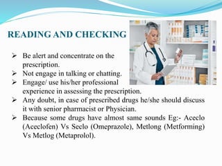 READING AND CHECKING
 Be alert and concentrate on the
prescription.
 Not engage in talking or chatting.
 Engage/ use his/her professional
experience in assessing the prescription.
 Any doubt, in case of prescribed drugs he/she should discuss
it with senior pharmacist or Physician.
 Because some drugs have almost same sounds Eg:- Aceclo
(Aceclofen) Vs Seclo (Omeprazole), Metlong (Metforming)
Vs Metlog (Metaprolol).
 
