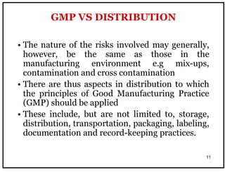 11
• The nature of the risks involved may generally,
however, be the same as those in the
manufacturing environment e.g mix-ups,
contamination and cross contamination
• There are thus aspects in distribution to which
the principles of Good Manufacturing Practice
(GMP) should be applied
• These include, but are not limited to, storage,
distribution, transportation, packaging, labeling,
documentation and record-keeping practices.
GMP VS DISTRIBUTION
 