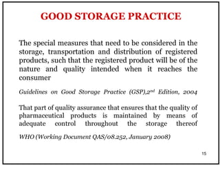 15
GOOD STORAGE PRACTICE
The special measures that need to be considered in the
storage, transportation and distribution of registered
products, such that the registered product will be of the
nature and quality intended when it reaches the
consumer
Guidelines on Good Storage Practice (GSP),2nd Edition, 2004
That part of quality assurance that ensures that the quality of
pharmaceutical products is maintained by means of
adequate control throughout the storage thereof
WHO (Working Document QAS/08.252, January 2008)
 