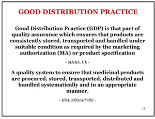 17
Good Distribution Practice (GDP) is that part of
quality assurance which ensures that products are
consistently stored, transported and handled under
suitable condition as required by the marketing
authorization (MA) or product specification
- MHRA, UK -
A quality system to ensure that medicinal products
are procured, stored, transported, distributed and
handled systematically and in an appropriate
manner.
- HSA, SINGAPORE -
GOOD DISTRIBUTION PRACTICE
 