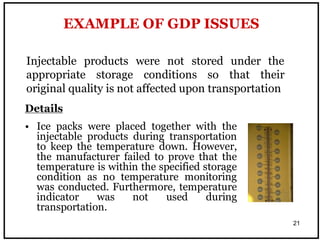21
Injectable products were not stored under the
appropriate storage conditions so that their
original quality is not affected upon transportation
EXAMPLE OF GDP ISSUES
Details
• Ice packs were placed together with the
injectable products during transportation
to keep the temperature down. However,
the manufacturer failed to prove that the
temperature is within the specified storage
condition as no temperature monitoring
was conducted. Furthermore, temperature
indicator was not used during
transportation.
 