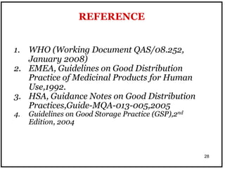 28
1. WHO (Working Document QAS/08.252,
January 2008)
2. EMEA, Guidelines on Good Distribution
Practice of Medicinal Products for Human
Use,1992.
3. HSA, Guidance Notes on Good Distribution
Practices,Guide-MQA-013-005,2005
4. Guidelines on Good Storage Practice (GSP),2nd
Edition, 2004
REFERENCE
 