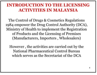 4
INTRODUCTION TO THE LICENSING
ACTIVITIES IN MALAYSIA
However , the activities are carried out by the
National Pharmaceutical Control Bureau
which serves as the Secretariat of the DCA
The Control of Drugs & Cosmetics Regulations
1984 empower the Drug Control Authority (DCA),
Ministry of Health to implement the Registration
of Products and the Licensing of Premises
(Manufacturers, Importers , Wholesalers)
 