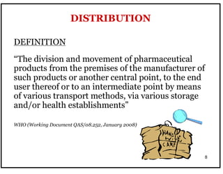8
DEFINITION
“The division and movement of pharmaceutical
products from the premises of the manufacturer of
such products or another central point, to the end
user thereof or to an intermediate point by means
of various transport methods, via various storage
and/or health establishments”
WHO (Working Document QAS/08.252, January 2008)
DISTRIBUTION
 
