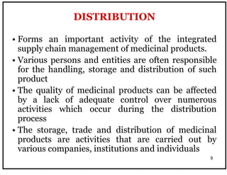 9
• Forms an important activity of the integrated
supply chain management of medicinal products.
• Various persons and entities are often responsible
for the handling, storage and distribution of such
product
• The quality of medicinal products can be affected
by a lack of adequate control over numerous
activities which occur during the distribution
process
• The storage, trade and distribution of medicinal
products are activities that are carried out by
various companies, institutions and individuals
DISTRIBUTION
 