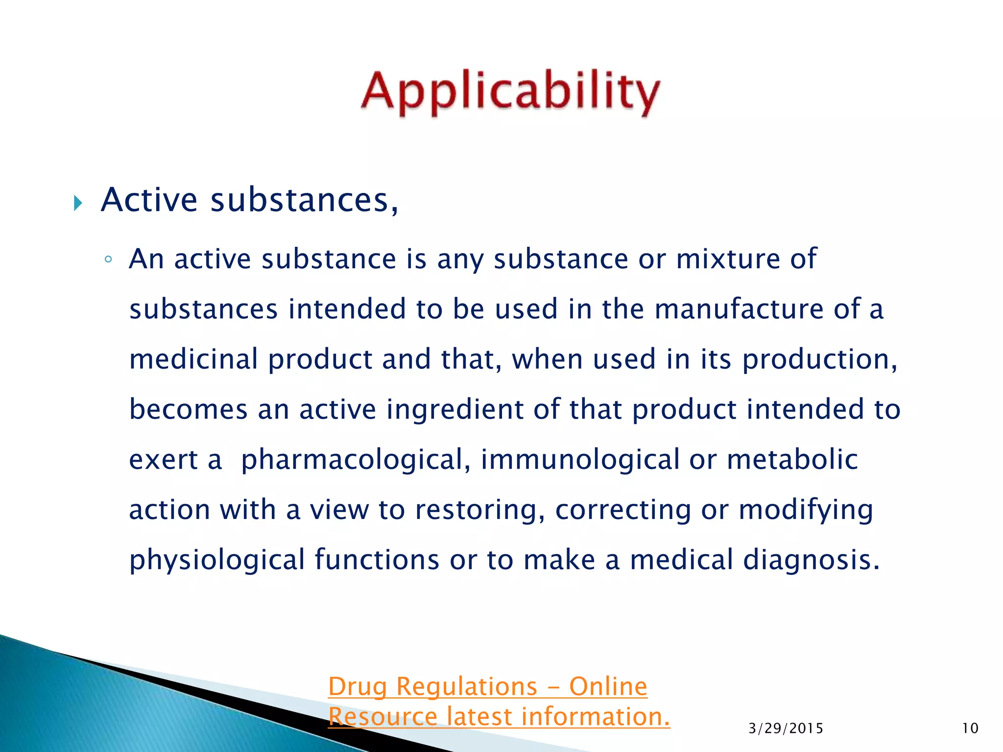  Active substances,
◦ An active substance is any substance or mixture of
substances intended to be used in the manufacture of a
medicinal product and that, when used in its production,
becomes an active ingredient of that product intended to
exert a pharmacological, immunological or metabolic
action with a view to restoring, correcting or modifying
physiological functions or to make a medical diagnosis.
3/29/2015 10
Drug Regulations - Online
Resource latest information.
 