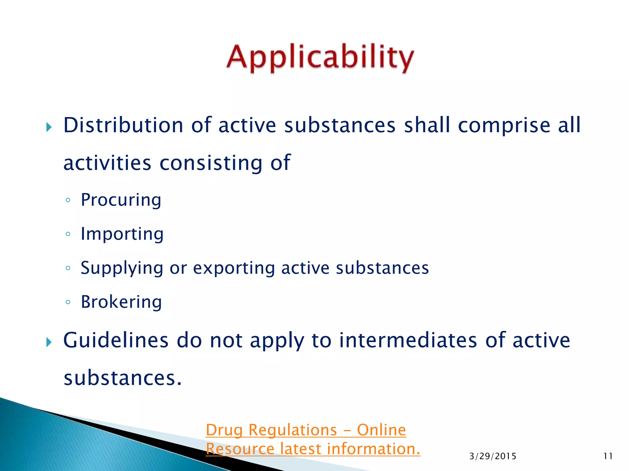  Distribution of active substances shall comprise all
activities consisting of
◦ Procuring
◦ Importing
◦ Supplying or exporting active substances
◦ Brokering
 Guidelines do not apply to intermediates of active
substances.
3/29/2015 11
Drug Regulations - Online
Resource latest information.
 
