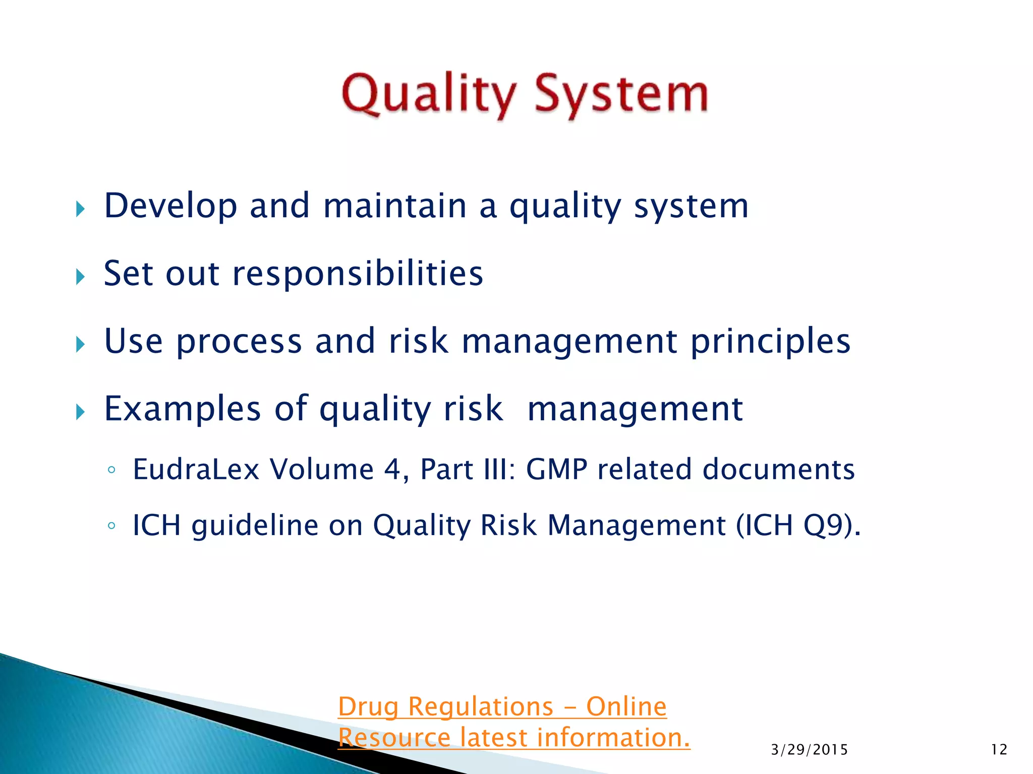  Develop and maintain a quality system
 Set out responsibilities
 Use process and risk management principles
 Examples of quality risk management
◦ EudraLex Volume 4, Part III: GMP related documents
◦ ICH guideline on Quality Risk Management (ICH Q9).
3/29/2015 12
Drug Regulations - Online
Resource latest information.
 
