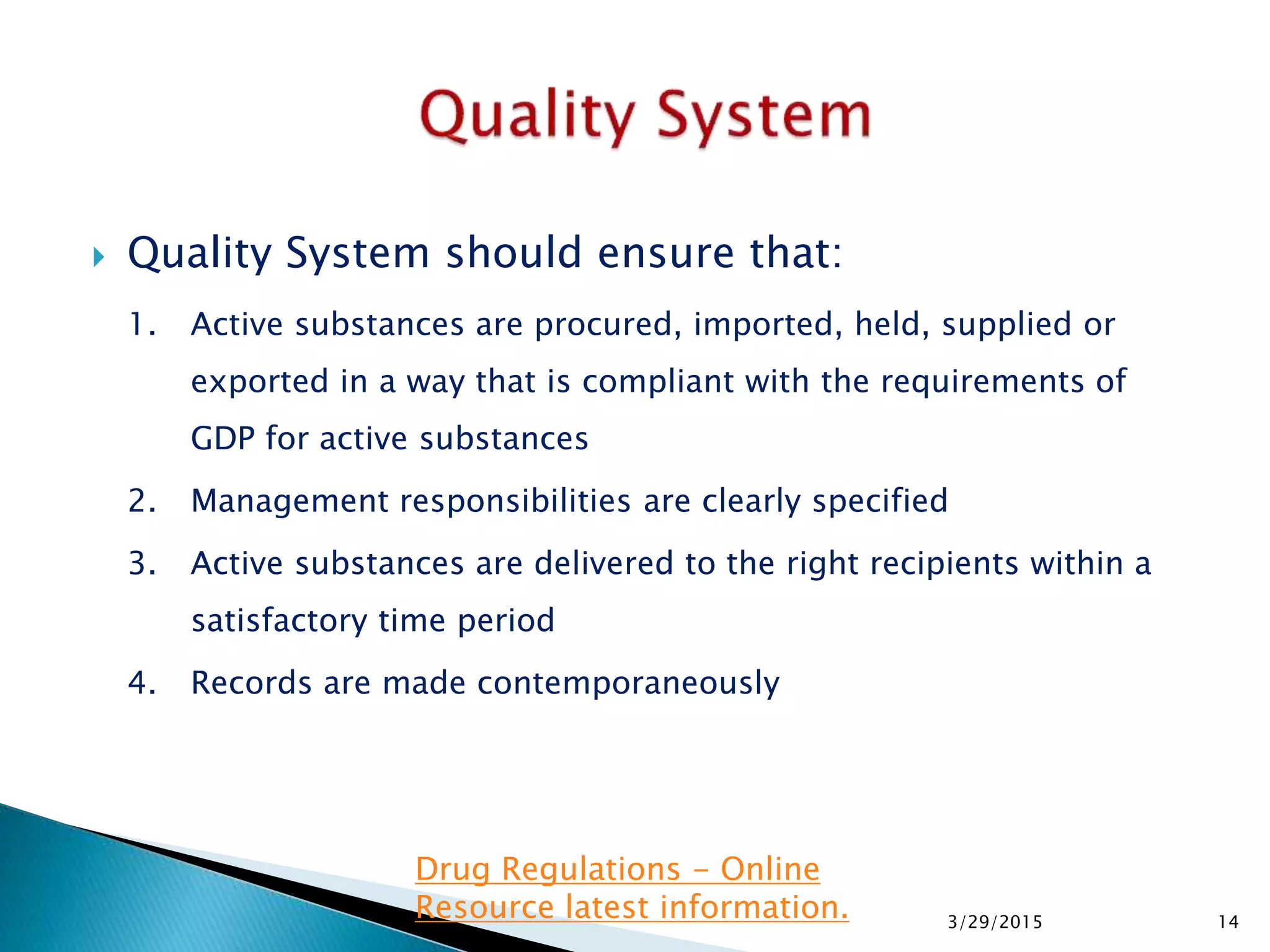  Quality System should ensure that:
1. Active substances are procured, imported, held, supplied or
exported in a way that is compliant with the requirements of
GDP for active substances
2. Management responsibilities are clearly specified
3. Active substances are delivered to the right recipients within a
satisfactory time period
4. Records are made contemporaneously
3/29/2015 14
Drug Regulations - Online
Resource latest information.
 