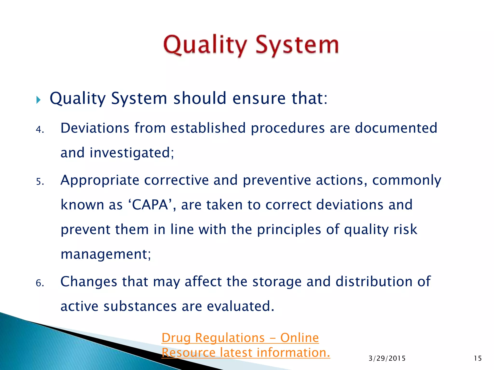  Quality System should ensure that:
4. Deviations from established procedures are documented
and investigated;
5. Appropriate corrective and preventive actions, commonly
known as ‘CAPA’, are taken to correct deviations and
prevent them in line with the principles of quality risk
management;
6. Changes that may affect the storage and distribution of
active substances are evaluated.
3/29/2015 15
Drug Regulations - Online
Resource latest information.
 